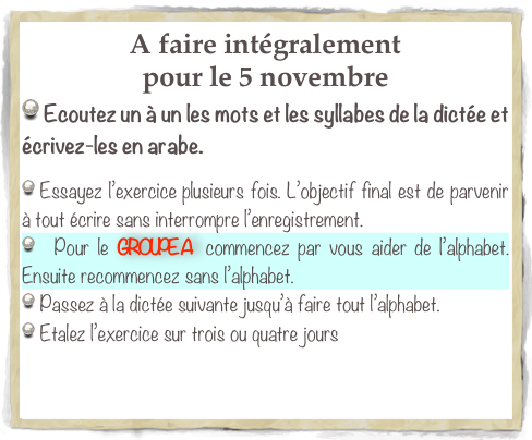 A faire intégralement 
pour le 5 novembre 
 Ecoutez un à un les mots et les syllabes de la dictée et écrivez-les en arabe.

 Essayez l’exercice plusieurs fois. L’objectif final est de parvenir à tout écrire sans interrompre l’enregistrement.
  Pour le GROUPE A  commencez par vous aider de l’alphabet. Ensuite recommencez sans l’alphabet. 
 Passez à la dictée suivante jusqu’à faire tout l’alphabet.
 Etalez l’exercice sur trois ou quatre jours
