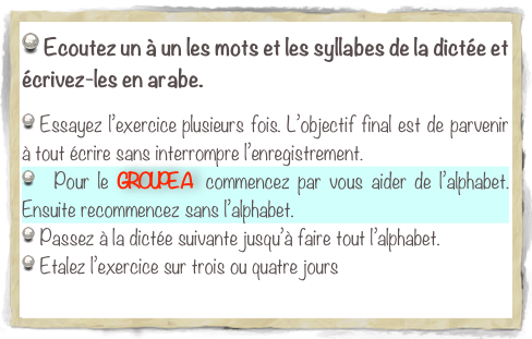  Ecoutez un à un les mots et les syllabes de la dictée et écrivez-les en arabe.

 Essayez l’exercice plusieurs fois. L’objectif final est de parvenir à tout écrire sans interrompre l’enregistrement.
  Pour le GROUPE A  commencez par vous aider de l’alphabet. Ensuite recommencez sans l’alphabet. 
 Passez à la dictée suivante jusqu’à faire tout l’alphabet.
 Etalez l’exercice sur trois ou quatre jours

